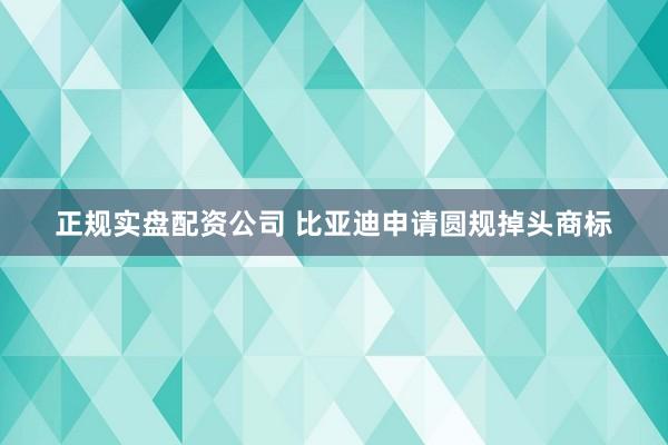 正规实盘配资公司 比亚迪申请圆规掉头商标