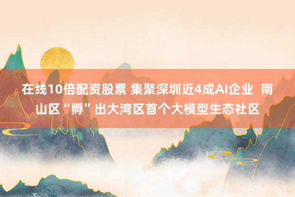 在线10倍配资股票 集聚深圳近4成AI企业  南山区“孵”出大湾区首个大模型生态社区