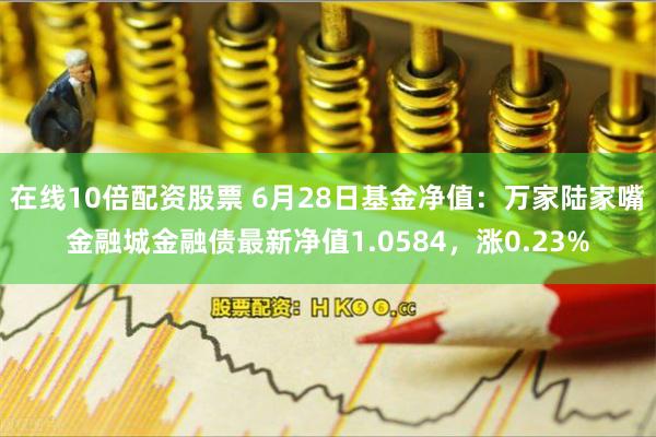 在线10倍配资股票 6月28日基金净值：万家陆家嘴金融城金融债最新净值1.0584，涨0.23%