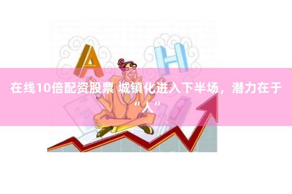 在线10倍配资股票 城镇化进入下半场，潜力在于“人”