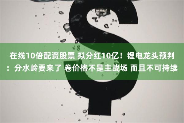 在线10倍配资股票 拟分红10亿！锂电龙头预判：分水岭要来了 卷价格不是主战场 而且不可持续