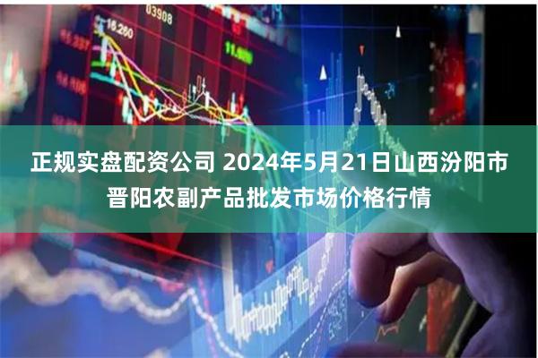 正规实盘配资公司 2024年5月21日山西汾阳市晋阳农副产品批发市场价格行情