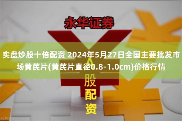 实盘炒股十倍配资 2024年5月27日全国主要批发市场黄芪片(黄芪片直径0.8-1.0cm)价格行情