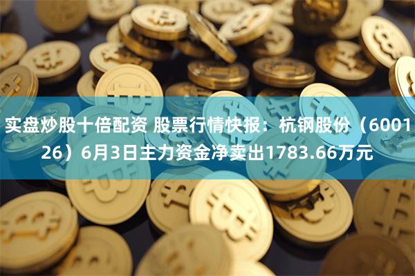 实盘炒股十倍配资 股票行情快报：杭钢股份（600126）6月3日主力资金净卖出1783.66万元