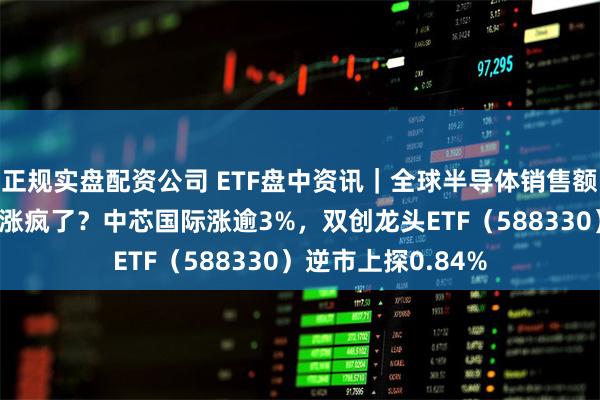 正规实盘配资公司 ETF盘中资讯｜全球半导体销售额大增！“科特估”涨疯了？中芯国际涨逾3%，双创龙头ETF（588330）逆市上探0.84%