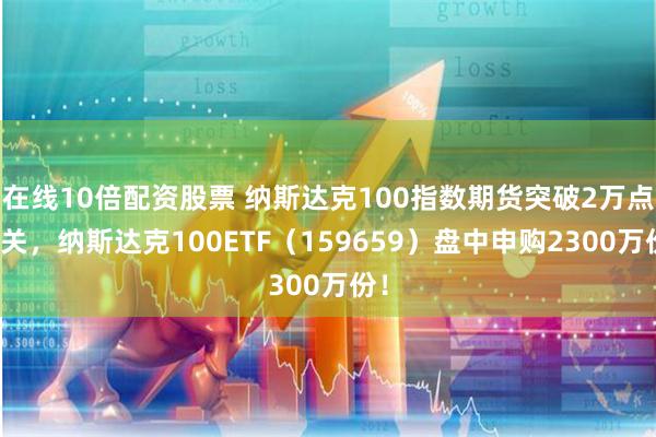 在线10倍配资股票 纳斯达克100指数期货突破2万点大关，纳斯达克100ETF（159659）盘中申购2300万份！