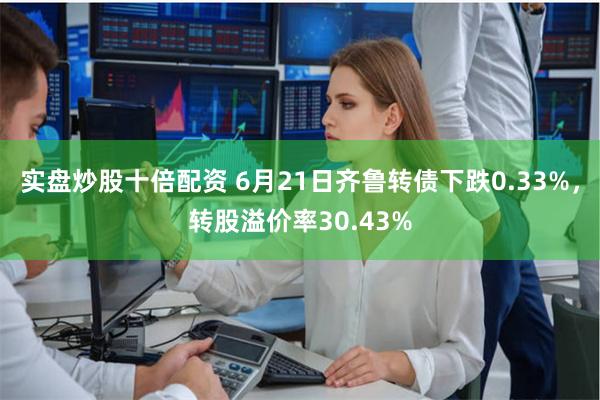 实盘炒股十倍配资 6月21日齐鲁转债下跌0.33%，转股溢价率30.43%