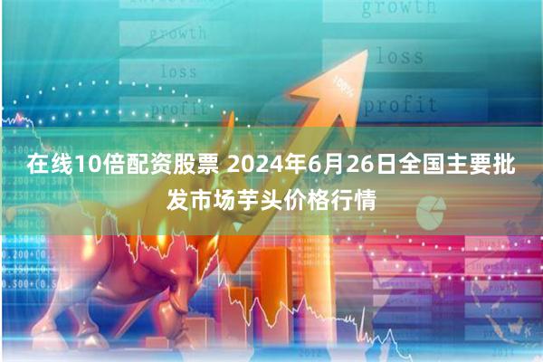 在线10倍配资股票 2024年6月26日全国主要批发市场芋头价格行情