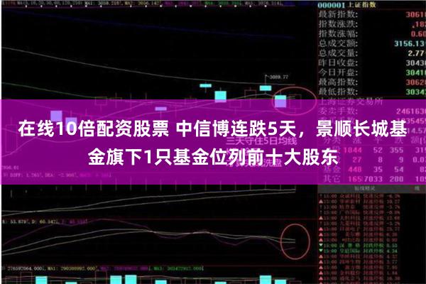 在线10倍配资股票 中信博连跌5天，景顺长城基金旗下1只基金位列前十大股东