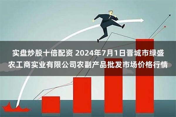 实盘炒股十倍配资 2024年7月1日晋城市绿盛农工商实业有限公司农副产品批发市场价格行情