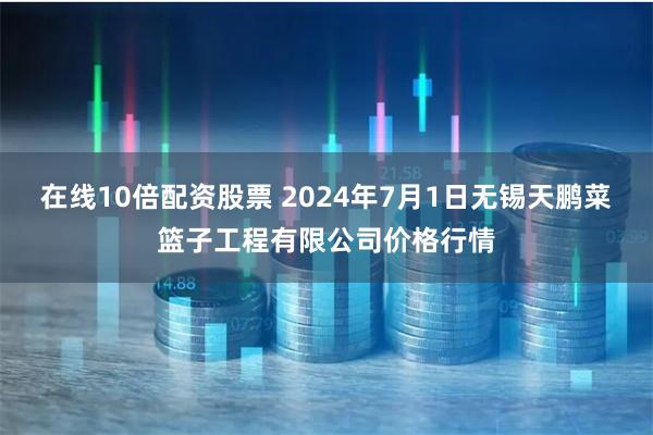 在线10倍配资股票 2024年7月1日无锡天鹏菜篮子工程有限公司价格行情