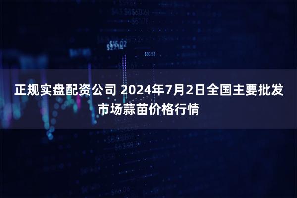 正规实盘配资公司 2024年7月2日全国主要批发市场蒜苗价格行情