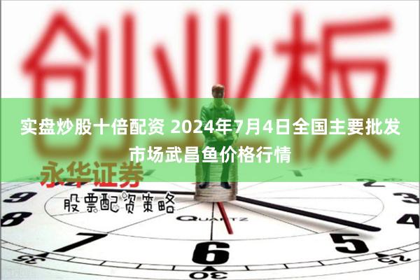 实盘炒股十倍配资 2024年7月4日全国主要批发市场武昌鱼价格行情