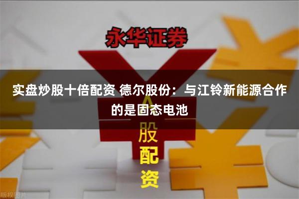 实盘炒股十倍配资 德尔股份：与江铃新能源合作的是固态电池