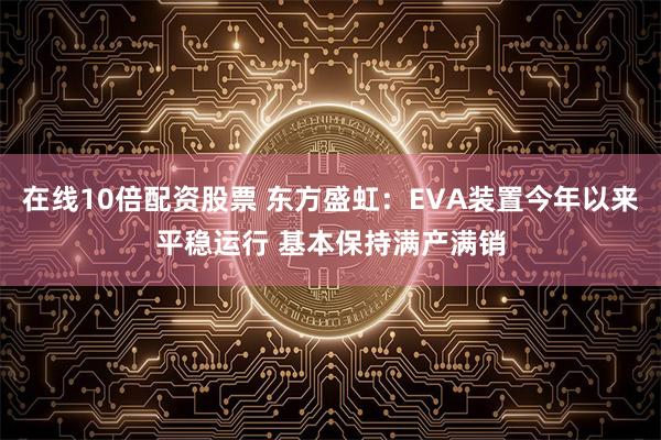 在线10倍配资股票 东方盛虹：EVA装置今年以来平稳运行 基本保持满产满销