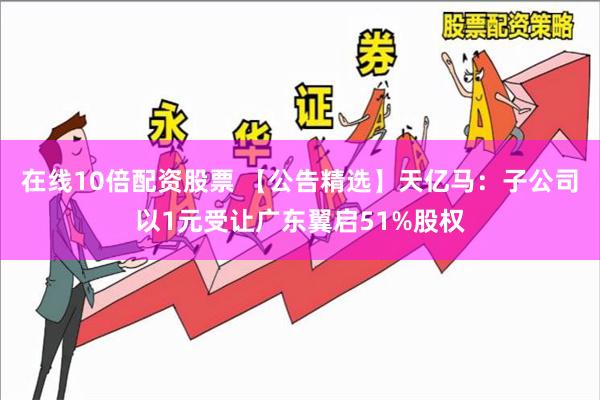 在线10倍配资股票 【公告精选】天亿马：子公司以1元受让广东翼启51%股权