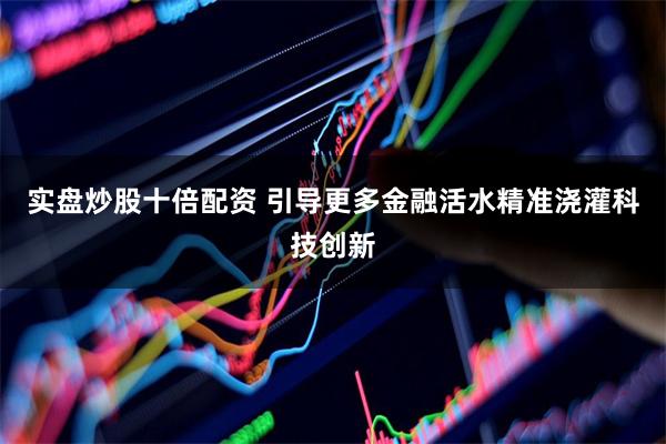 实盘炒股十倍配资 引导更多金融活水精准浇灌科技创新