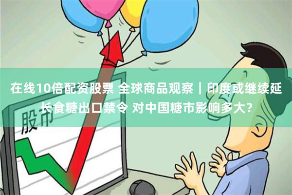 在线10倍配资股票 全球商品观察｜印度或继续延长食糖出口禁令 对中国糖市影响多大？