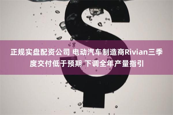 正规实盘配资公司 电动汽车制造商Rivian三季度交付低于预期 下调全年产量指引