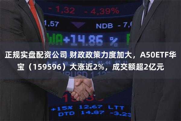 正规实盘配资公司 财政政策力度加大，A50ETF华宝（159596）大涨近2%，成交额超2亿元