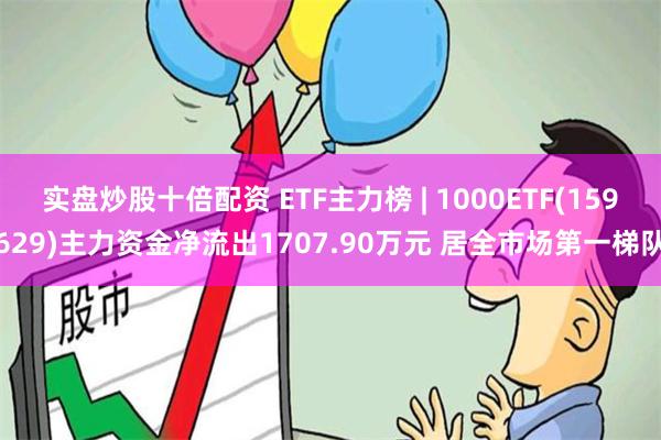 实盘炒股十倍配资 ETF主力榜 | 1000ETF(159629)主力资金净流出1707.90万元 居全市场第一梯队