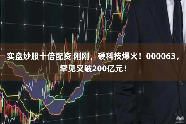 实盘炒股十倍配资 刚刚，硬科技爆火！000063，罕见突破200亿元！